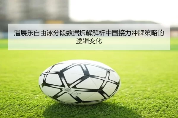 潘展乐自由泳分段数据拆解解析中国接力冲牌策略的逻辑变化